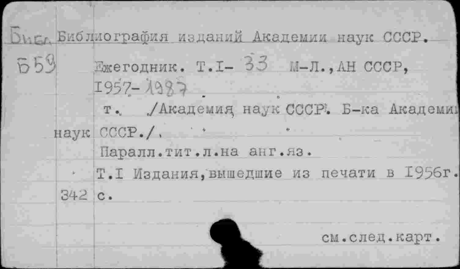 ﻿Библио графил издании. Академии наук СССР.
Ежегодник. Т.1- 33 М-Л.,АН СССР, 1957- ХЩ .
т/Академия, наук СССР'-. Б-ка Академи наук СССР./, ' ‘
Паралл.тит.л.на анг.яз.
•	Т.1 Издания,вышедшие из печати в 19!?6г
342 с.
см.след.карт.